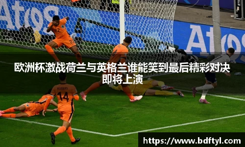 欧洲杯激战荷兰与英格兰谁能笑到最后精彩对决即将上演